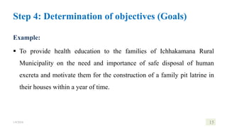 Example:
 To provide health education to the families of Ichhakamana Rural
Municipality on the need and importance of safe disposal of human
excreta and motivate them for the construction of a family pit latrine in
their houses within a year of time.
1/8/2024 15
Step 4: Determination of objectives (Goals)
 