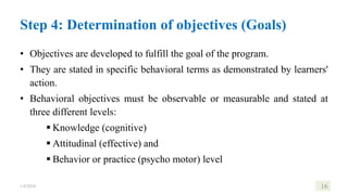 • Objectives are developed to fulfill the goal of the program.
• They are stated in specific behavioral terms as demonstrated by learners'
action.
• Behavioral objectives must be observable or measurable and stated at
three different levels:
 Knowledge (cognitive)
 Attitudinal (effective) and
 Behavior or practice (psycho motor) level
1/8/2024 16
Step 4: Determination of objectives (Goals)
 