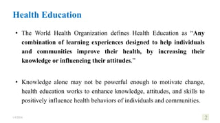 Health Education
• The World Health Organization defines Health Education as “Any
combination of learning experiences designed to help individuals
and communities improve their health, by increasing their
knowledge or influencing their attitudes.”
• Knowledge alone may not be powerful enough to motivate change,
health education works to enhance knowledge, attitudes, and skills to
positively influence health behaviors of individuals and communities.
1/8/2024 2
 