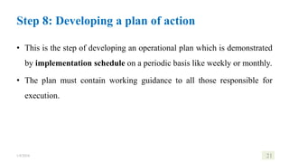 Step 8: Developing a plan of action
• This is the step of developing an operational plan which is demonstrated
by implementation schedule on a periodic basis like weekly or monthly.
• The plan must contain working guidance to all those responsible for
execution.
1/8/2024 21
 