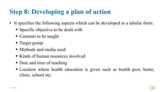 • It specifies the following aspects which can be developed in a tabular form:
 Specific objective to be dealt with
 Contents to be taught
 Target group
 Methods and media used
 Kinds of human resources involved
 Date and time of teaching
 Location where health education is given such as health post, home,
clinic, school etc.
1/8/2024 22
Step 8: Developing a plan of action
 
