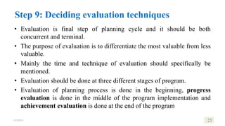 Step 9: Deciding evaluation techniques
• Evaluation is final step of planning cycle and it should be both
concurrent and terminal.
• The purpose of evaluation is to differentiate the most valuable from less
valuable.
• Mainly the time and technique of evaluation should specifically be
mentioned.
• Evaluation should be done at three different stages of program.
• Evaluation of planning process is done in the beginning, progress
evaluation is done in the middle of the program implementation and
achievement evaluation is done at the end of the program
1/8/2024 25
 