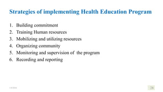 Strategies of implementing Health Education Program
1. Building commitment
2. Training Human resources
3. Mobilizing and utilizing resources
4. Organizing community
5. Monitoring and supervision of the program
6. Recording and reporting
1/8/2024 28
 
