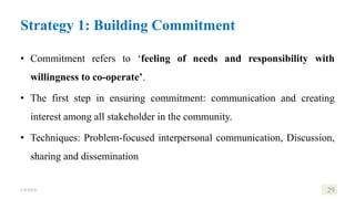 Strategy 1: Building Commitment
• Commitment refers to ‘feeling of needs and responsibility with
willingness to co-operate’.
• The first step in ensuring commitment: communication and creating
interest among all stakeholder in the community.
• Techniques: Problem-focused interpersonal communication, Discussion,
sharing and dissemination
1/8/2024 29
 