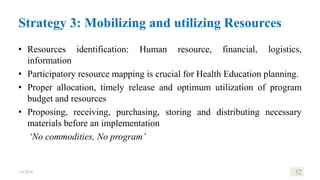 Strategy 3: Mobilizing and utilizing Resources
• Resources identification: Human resource, financial, logistics,
information
• Participatory resource mapping is crucial for Health Education planning.
• Proper allocation, timely release and optimum utilization of program
budget and resources
• Proposing, receiving, purchasing, storing and distributing necessary
materials before an implementation
‘No commodities, No program’
1/8/2024 32
 