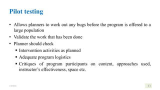 Pilot testing
• Allows planners to work out any bugs before the program is offered to a
large population
• Validate the work that has been done
• Planner should check
 Intervention activities as planned
 Adequate program logistics
 Critiques of program participants on content, approaches used,
instructor’s effectiveness, space etc.
1/8/2024 33
 