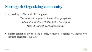 Strategy 4: Organizing community
• According to Alexander H. Leighton
“no matter how good a plan is, if the people for
whom it is made and fail to feel it belongs to
them, it will not work successfully.”
• Health cannot be given to the people, it must be acquired by themselves
through their participation.
1/8/2024 36
 