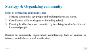 Steps of organizing community are:
1. Meeting community key people and exchange ideas and views.
2. Coordination with local agencies including school
3. Forming health education committee by involving local influential and
interested people.
Barriers to community organization: complacency, lack of concern or
interest, social taboos, social stratification
1/8/2024 37
Strategy 4: Organizing community
 