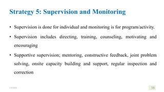 Strategy 5: Supervision and Monitoring
• Supervision is done for individual and monitoring is for program/activity.
• Supervision includes directing, training, counseling, motivating and
encouraging
• Supportive supervision; mentoring, constructive feedback, joint problem
solving, onsite capacity building and support, regular inspection and
correction
1/8/2024 38
 