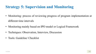 Strategy 5: Supervision and Monitoring
• Monitoring: process of reviewing progress of program implementation at
different time intervals
• Monitoring mainly based on IPO model or Logical Framework
• Techniques: Observation, Interview, Discussion
• Tools: Guideline/ Checklist
1/8/2024 39
 