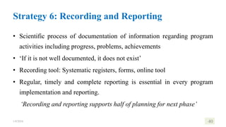 Strategy 6: Recording and Reporting
• Scientific process of documentation of information regarding program
activities including progress, problems, achievements
• ‘If it is not well documented, it does not exist’
• Recording tool: Systematic registers, forms, online tool
• Regular, timely and complete reporting is essential in every program
implementation and reporting.
‘Recording and reporting supports half of planning for next phase’
1/8/2024 40
 