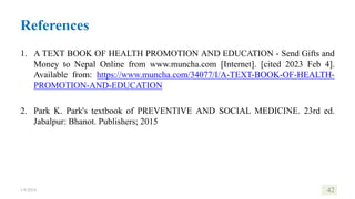 References
1. A TEXT BOOK OF HEALTH PROMOTION AND EDUCATION - Send Gifts and
Money to Nepal Online from www.muncha.com [Internet]. [cited 2023 Feb 4].
Available from: https://www.muncha.com/34077/I/A-TEXT-BOOK-OF-HEALTH-
PROMOTION-AND-EDUCATION
2. Park K. Park's textbook of PREVENTIVE AND SOCIAL MEDICINE. 23rd ed.
Jabalpur: Bhanot. Publishers; 2015
1/8/2024 42
 