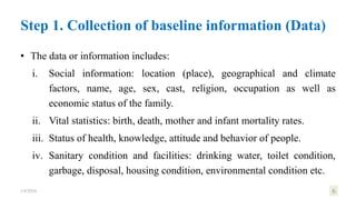 • The data or information includes:
i. Social information: location (place), geographical and climate
factors, name, age, sex, cast, religion, occupation as well as
economic status of the family.
ii. Vital statistics: birth, death, mother and infant mortality rates.
iii. Status of health, knowledge, attitude and behavior of people.
iv. Sanitary condition and facilities: drinking water, toilet condition,
garbage, disposal, housing condition, environmental condition etc.
1/8/2024 6
Step 1. Collection of baseline information (Data)
 