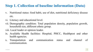 v. Nutritional status: food habit, use of diet, nutritional deficiency disease
etc.
vi. Literacy and educational level.
vii. Demographic condition: Total population density, population growth,
household size, different ethnic group.
viii. Local leader or opinion leader.
ix. Available Health facilities: Hospital, PHCC, Healthpost and other
health agencies.
x. Transportation and communication status and channel of
communication.
1/8/2024 7
Step 1. Collection of baseline information (Data)
 