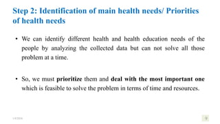 Step 2: Identification of main health needs/ Priorities
of health needs
• We can identify different health and health education needs of the
people by analyzing the collected data but can not solve all those
problem at a time.
• So, we must prioritize them and deal with the most important one
which is feasible to solve the problem in terms of time and resources.
1/8/2024 9
 