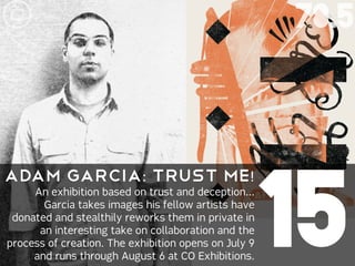 78.5




                                                      15
ADAM GARCIa: Trust Me!
     An exhibition based on trust and deception...
       Garcia takes images his fellow artists have
 donated and stealthily reworks them in private in
      an interesting take on collaboration and the
process of creation. The exhibition opens on July 9
     and runs through August 6 at CO Exhibitions.
 