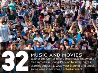 78.5




32
     MusicCenter offers free music followed by
                and Movies
     Walker Art
     free movies in Loring Park on Monday nights
     starting August 1. Grab your blanket and sneak
     some wine in for cheap entertainment.
 