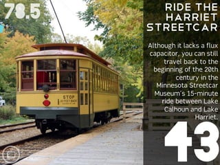 Ride the
78.5     Harriet
       Streetcar
       Although it lacks a flux
       capacitor, you can still
            travel back to the
         beginning of the 20th
                century in the
          Minnesota Streetcar
         Museum’s 15-minute
           ride between Lake
            Calhoun and Lake
                       Harriet.




            43
 