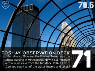 78.5




                                                      71
Fosha Observ
     y      ation Deck
   For almost 50 years, the Foshay Tower was the
 tallest building in Minneaoplis. Now it’s a museum
 with a killer view from the top deck. CHALLENGE:
  Can you count all of the water towers and lakes?
 