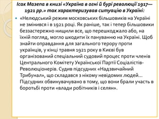 Ісак Мазепа в книзі «Україна в огні й бурі революції 1917—
1921 рр.» так характеризував ситуацію в Україні:
 «Нелюдський режим московських більшовиків на Україні
не змінився і в 1921 році. Як раніше, так і тепер більшовики
беззастережно нищили все, що перешкоджало або, на
їхній погляд, могло шкодити їх пануванню на Україні. Щоб
знайти оправдання для загального терору проти
українців, у кінці травня 1921 року в Києві був
організований спеціальний судовий процес проти членів
Центрального Комітету Української Партії Соціалістів-
Революціонерів. Судив підсудних «Надзвичайний
Трибунал», що складався з нікому невідомих людей...
Підсудних обвинувачувано в тому, що вони брали участь в
боротьбі проти «влади робітників і селян».
 