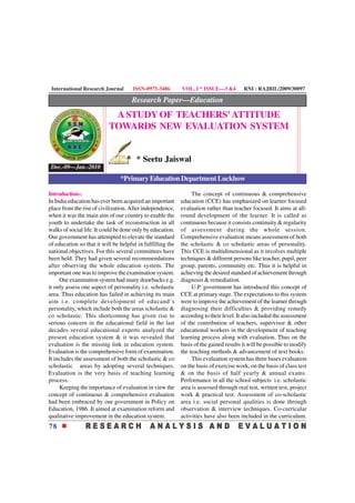 International Research Journal       ISSN-0975-3486        VOL. I * ISSUE—3 &4         RNI : RAJBIL/2009/30097

                                     Research Paper—Education
                            A STUDY OF TEACHERS' ATTITUDE
                           TOWARDS NEW EVALUATION SYSTEM


                                       * Seetu Jaiswal
 Dec.-09—Jan.-2010
                                *Primary Education Department Luckhow

Introduction-:                                                   The concept of continuous & comprehensive
In India education has ever been acquired an important      education (CCE) has emphasized on learner focused
place from the rise of civilization. After independence,    evaluation rather than teacher focused. It aims at all-
when it was the main aim of our country to enable the       round development of the learner. It is called as
youth to undertake the task of reconstruction in all        continuous because it consists continuity & regularity
walks of social life. It could be done only by education.   of assessment during the whole session.
Our government has attempted to elevate the standard        Comprehensive evaluation means assessment of both
of education so that it will be helpful in fulfilling the   the scholastic & co scholastic areas of personality.
national objectives. For this several committees have       This CCE is multidimensional as it involves multiple
been held. They had given several recommendations           techniques & different persons like teacher, pupil, peer
after observing the whole education system. The             group, parents, community etc. Thus it is helpful in
important one was to improve the examination system.        achieving the desired standard of achievement through
     Our examination system had many drawbacks e.g.         diagnosis & remediation.
it only assess one aspect of personality i.e. scholastic         U.P. government has introduced this concept of
area. Thus education has failed in achieving its main       CCE at primary stage. The expectations to this system
aim i.e. complete development of educand‘s                  were to improve the achievement of the learner through
personality, which include both the areas scholastic &      diagnosing their difficulties & providing remedy
co scholastic. This shortcoming has given rise to           according to their level. It also included the assessment
serious concern in the educational field in the last        of the contribution of teachers, supervisor & other
decades several educational experts analyzed the            educational workers in the development of teaching
present education system & it was revealed that             learning process along with evaluation. Thus on the
evaluation is the missing link in education system.         basis of the gained results it will be possible to modify
Evaluation is the comprehensive form of examination.        the teaching methods & advancement of text books.
It includes the assessment of both the scholastic & co           This evaluation system has three bases evaluation
scholastic areas by adopting several techniques.            on the basis of exercise work, on the basis of class test
Evaluation is the very basis of teaching learning           & on the basis of half yearly & annual exams.
process.                                                    Performance in all the school subjects i.e. scholastic
     Keeping the importance of evaluation in view the       area is assessed through oral test, written test, project
concept of continuous & comprehensive evaluation            work & practical test. Assessment of co-scholastic
had been embraced by our government in Policy on            area i.e. social personal qualities is done through
Education, 1986. It aimed at examination reform and         observation & interview techniques. Co-curricular
qualitative improvement in the education system.            activities have also been included in the curriculum.
78
 