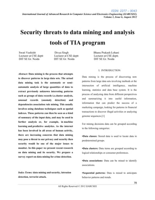 ISSN: 2277 – 9043
    International Journal of Advanced Research in Computer Science and Electronics Engineering (IJARCSEE)
                                                                             Volume 1, Issue 6, August 2012




  Security threats to data mining and analysis
                               tools of TIA program
Swati Vashisht                    Divya Singh                        Bhanu Prakash Lohani
Lecturer at CSE deptt             Lecturer at CSE deptt              Lecturer at CSE deptt.
DIT SE Gr. Noida                  DIT SE Gr. Noida                   DIT SE Gr. Noida



                                                                           I. INTRODUCTION
Abstract: Data mining is the process that attempts
                                                          Data mining is the process of discovering new
to discover patterns in large data sets. The actual
                                                          patterns from large data sets involving methods at the
data mining task is the automatic or semi-
                                                          intersection    of   artificial     intelligence,   machine
automatic analysis of large quantities of data to
                                                          learning, statistics and data base system. It is the
extract previously unknown interesting patterns
                                                          process of analyzing data from different perspectives
such as groups of data records i.e.cluster analysis,
                                                          and   summarizing       it   into     useful   information,
unusual    records     (anomaly   detection)    and
                                                          information that can predict the success of a
dependencies association rule mining. This usually
                                                          marketing campaign, looking for patterns in financial
involves using database techniques such as spatial
                                                          transactions to discover illegal activities or analyzing
indexes. These patterns can then be seen as a kind
                                                          genome sequences.[1]
of summary of the input data, and may be used in
further analysis or, for example, in machine
                                                          For mining decisions data can be grouped according
learning and predictive analytics. As the internet
                                                          to the following categories:
has been involved in all areas of human activity,
there are increasing concerns that data mining            •Data classes: Stored data is used to locate data in
may pose a threat to our privacy and security then        predetermined groups.
security would be one of the major issues to
monitor. In this paper we present recent research         •Data clusters: Data items are grouped according to
on data mining and its security. We prepare a             logical relationships or consumer preferences.
survey report on data mining for crime detection.
                                                          •Data associations: Data can be mined to identify
                                                          associations.

Index Terms: data mining and security, intrusion          •Sequential patterns: Data is mined to anticipate
detection, terrorist attack.                              behavior patterns and trends.

                                                                                                                  78
                                     All Rights Reserved © 2012 IJARCSEE
 