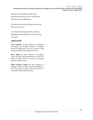 ISSN: 2277 – 9043
   International Journal of Advanced Research in Computer Science and Electronics Engineering (IJARCSEE)
                                                                            Volume 1, Issue 6, August 2012

[8] Bhavani Thuraisingham, Latifur Khan,
Mohammad M. Masud, Kevin W. Hamlen Data
Mining for Security Applications


[9] Jeffrey W. Seifert Data Mining and Homeland
Security:An Overview


[10] Anshu Veda, Prajakta Kalekar, Anirudha
Bodhankar Intrusion Detection Using Datamining
Techniques

Author’s profile

Swati Vashisht has done bachelors in Information
Technology and pursuing Masters in Computer
Science & Engineering. Her area of interest is Data
mining & warehousing & Operating System.

Divya Singh has done bachelors in Computer
Science & Engg. and pursuing Masters in CSE from
Amity University. Her area of interest is Computer
Networks & Data mining.

Bhanu Prakash Lohani has done bachelors in
Computer Science & Engg. and pursuing Masters in
CSE from Amity University. His area of interest is
Computer Networks & Data mining.




                                                                                                       81
                                     All Rights Reserved © 2012 IJARCSEE
 