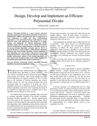 International Journal of Latest Technology in Engineering, Management & Applied Science (IJLTEMAS)
Volume VI, Issue III, March 2017 | ISSN 2278-2540
www.ijltemas.in Page 78
Design, Develop and Implement an Efficient
Polynomial Divider
Purbayan Deb1
, Anindya Sen2
1,2
Department of Electronics and Communication Engineering (VLSI), Heritage Institute of Technology, Kolkata, West Bengal
Abstract- Polynomial Division is a most common numerical
operation experienced in many filters and similar circuits next to
multiplication, addition and subtraction. Due to frequent use of
such components in mobile and other communication
applications, a fast polynomial division would improve overall
speed for many such applications. This project is to design,
develop and implement an efficient polynomial divider
algorithm, along with the circuit. Next its output performance
result is verified using Verilog simulation. A literature survey on
the normal division algorithms currently used by ALU’s to
perform division for large numbers, yielded Booth’s algorithm,
Restoring and Non-restoring algorithm. Verilog simulation of
these algorithms were used to derive efficiency in terms of the
timing characteristics, required chip area and power dissipation.
Initially, performance analysis of the existing algorithms was
done based on the simulated outputs. Later similar analysis with
the updated polynomial divider circuit is performed.
Keywords- Division, Polynomial, Booth’s algorithm, Restoring
algorithm, Non-restoring algorithm, Verilog.
I. INTRODUCTIONS
hroughout the years, mathematicians and engineers have
developed many algorithms to divide numbers. The
ALU which is primarily used for division has gone through
many changes in its design. One of these changes was in its
division algorithms. In a typical computer, an ALU is called
upon to do hundreds of division operations per second.
Divider circuits are used for various purposes like error
correcting codes. So to perform at its peak, the ALU„s
algorithms need to be as efficient as possible. However, some
of these algorithms work better when computing the result of
the operation by hand than using a computer and so these
algorithms are not efficient in every case [1].
The traditional pen and paper algorithm, when converted
to computer algorithm, resulted in the Booth‟s algorithm,
Restoring Division algorithm [5]. Smaller improvements
have been made to the restoring division algorithm, which
resulted in Non-Restoring Division algorithm and many high
radix algorithms, later combinational array divider circuits are
also implemented for the division purpose [6]. In many cases,
division is performed by taking the inverse of the divider and
then multiplying the two numbers.
Division methods are divided in five classes that include
iteration, digit recurrence, very high radix, table look up and
variable latency. Each of these classes of division is
implemented differently in hardware (using multiplication,
subtraction, table look up, etc.).
Some algorithms use multiple classes rather than just one
in particular. This report focuses on subtraction-based
methods, such as restoring and non-restoring division
algorithms, to obtain the final answer in a division
computation. Digit recurrence algorithm is another division
algorithm and they produce one digit of the final quotient per
iteration.SRT (Sweeney Robertson and Tocher) division
algorithm is very commonly use for digit recurrence purpose
[12].
Use of Verilog code, which is a Hardware Descriptive
language (HDL) will be done for the simulation purpose of
the project.
II. MOTIVATION
Despite the recent improvement in division algorithms,
division remains a complex operation and is therefore not
implemented in many low cost or low power ALUs. Division
can add more complexity to the computations since it can
have invalid inputs such as division by zero and can have
multiple machine cycles used in it. The time taken for its
operation is also high and the circuits get more complex if
more precision is needed and so it is avoided by most ALU‟s
[1].
A division operation is an indispensible tool for a high
performance system. A common perception of division is that
it is an infrequent operation whose implementation need not
receive high priority. However, it has been shown that
ignoring its implementation can result in significant system
performance degradation for many applications. Refining
the polynomial division algorithm helps in improving the
precision of the result and reduces the delay to obtain output.
So implementation of a proper divider circuit is very
important in an ALU.
III. OBJECTIVE
The main objective of the project work will be to focus
on using the most optimal division algorithm and to design an
T
 
