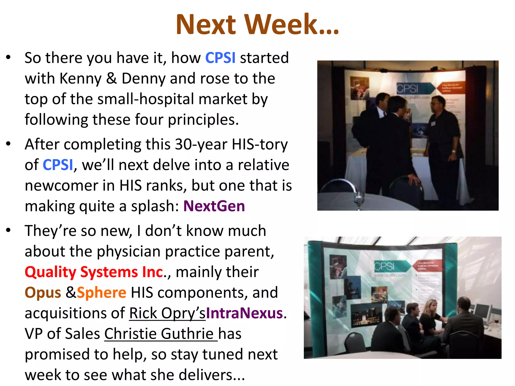 Next Week…
• So there you have it, how CPSI started
  with Kenny & Denny and rose to the
  top of the small-hospital market by
  following these four principles.
• After completing this 30-year HIS-tory
  of CPSI, we’ll next delve into a relative
  newcomer in HIS ranks, but one that is
  making quite a splash: NextGen
• They’re so new, I don’t know much
  about the physician practice parent,
  Quality Systems Inc., mainly their
  Opus &Sphere HIS components, and
  acquisitions of Rick Opry’sIntraNexus.
  VP of Sales Christie Guthrie has
  promised to help, so stay tuned next
  week to see what she delivers...
 