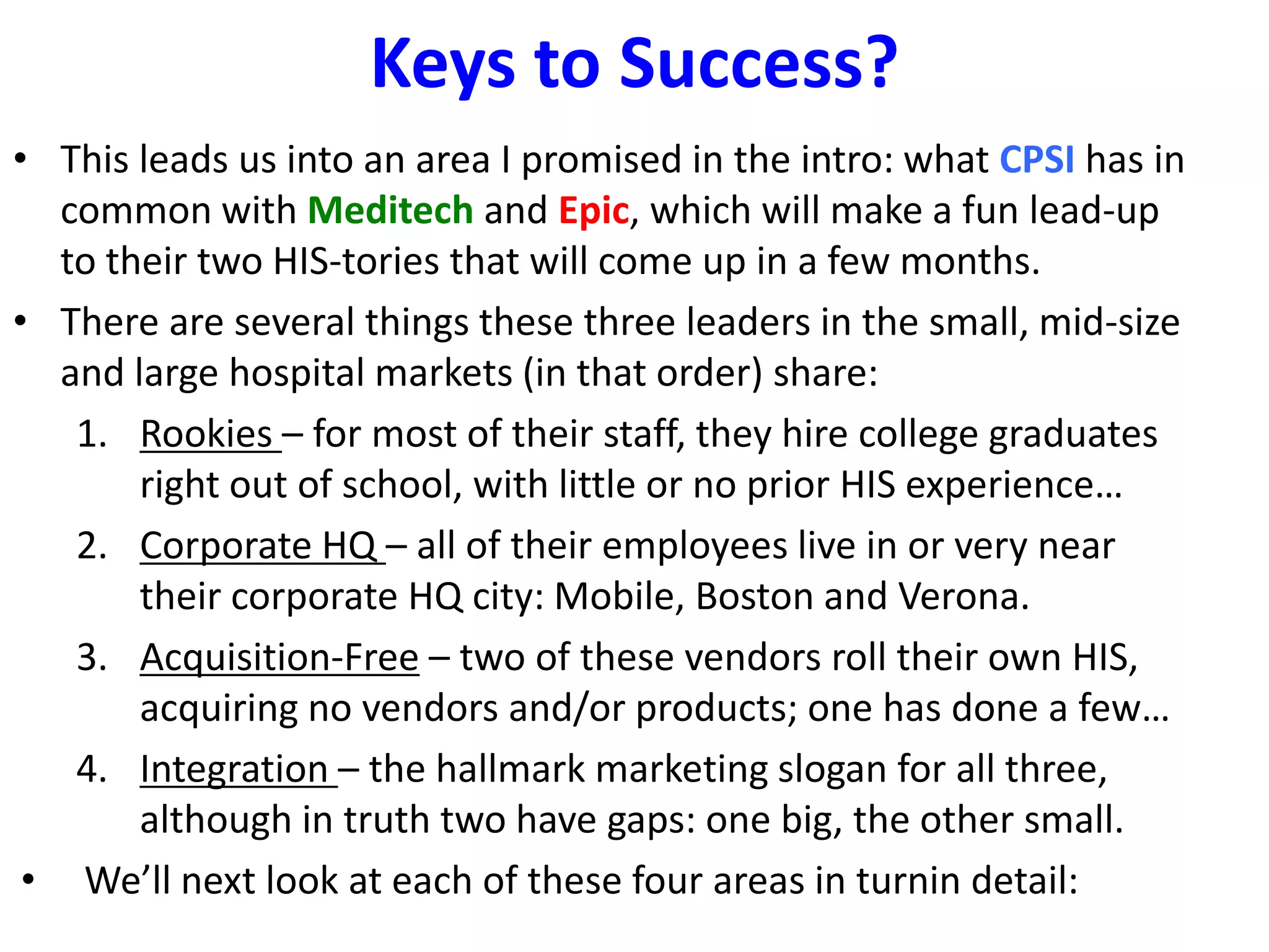 Keys to Success?
• This leads us into an area I promised in the intro: what CPSI has in
   common with Meditech and Epic, which will make a fun lead-up
   to their two HIS-tories that will come up in a few months.
• There are several things these three leaders in the small, mid-size
   and large hospital markets (in that order) share:
    1. Rookies – for most of their staff, they hire college graduates
        right out of school, with little or no prior HIS experience…
    2. Corporate HQ – all of their employees live in or very near
        their corporate HQ city: Mobile, Boston and Verona.
    3. Acquisition-Free – two of these vendors roll their own HIS,
        acquiring no vendors and/or products; one has done a few…
    4. Integration – the hallmark marketing slogan for all three,
        although in truth two have gaps: one big, the other small.
 • We’ll next look at each of these four areas in turnin detail:
 
