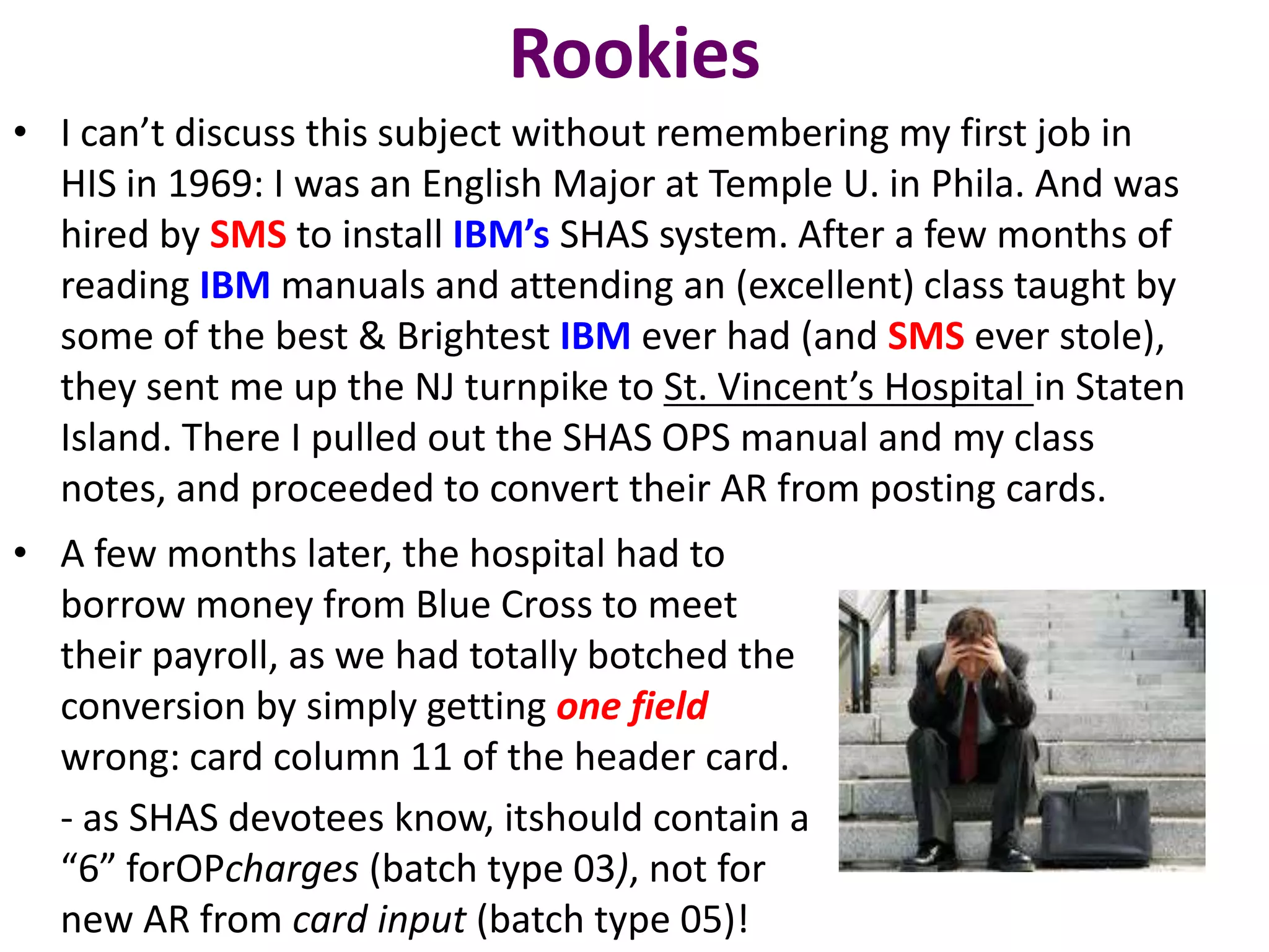 Rookies
• I can’t discuss this subject without remembering my first job in
  HIS in 1969: I was an English Major at Temple U. in Phila. And was
  hired by SMS to install IBM’s SHAS system. After a few months of
  reading IBM manuals and attending an (excellent) class taught by
  some of the best & Brightest IBM ever had (and SMS ever stole),
  they sent me up the NJ turnpike to St. Vincent’s Hospital in Staten
  Island. There I pulled out the SHAS OPS manual and my class
  notes, and proceeded to convert their AR from posting cards.
• A few months later, the hospital had to
  borrow money from Blue Cross to meet
  their payroll, as we had totally botched the
  conversion by simply getting one field
  wrong: card column 11 of the header card.
  - as SHAS devotees know, itshould contain a
  “6” forOPcharges (batch type 03), not for
  new AR from card input (batch type 05)!
 