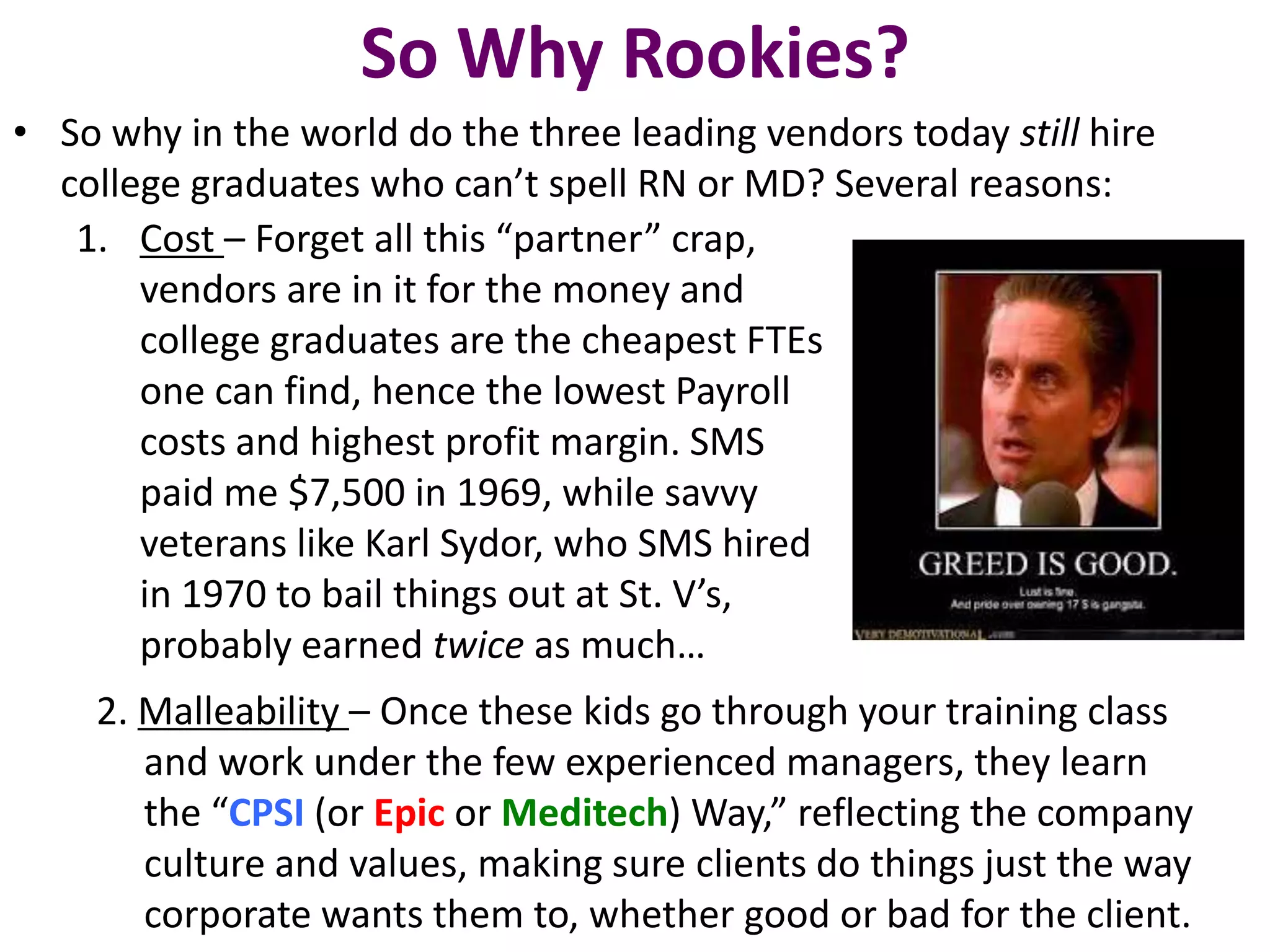 So Why Rookies?
• So why in the world do the three leading vendors today still hire
  college graduates who can’t spell RN or MD? Several reasons:
   1. Cost – Forget all this “partner” crap,
       vendors are in it for the money and
       college graduates are the cheapest FTEs
       one can find, hence the lowest Payroll
       costs and highest profit margin. SMS
       paid me $7,500 in 1969, while savvy
       veterans like Karl Sydor, who SMS hired
       in 1970 to bail things out at St. V’s,
       probably earned twice as much…
    2. Malleability – Once these kids go through your training class
       and work under the few experienced managers, they learn
       the “CPSI (or Epic or Meditech) Way,” reflecting the company
       culture and values, making sure clients do things just the way
       corporate wants them to, whether good or bad for the client.
 
