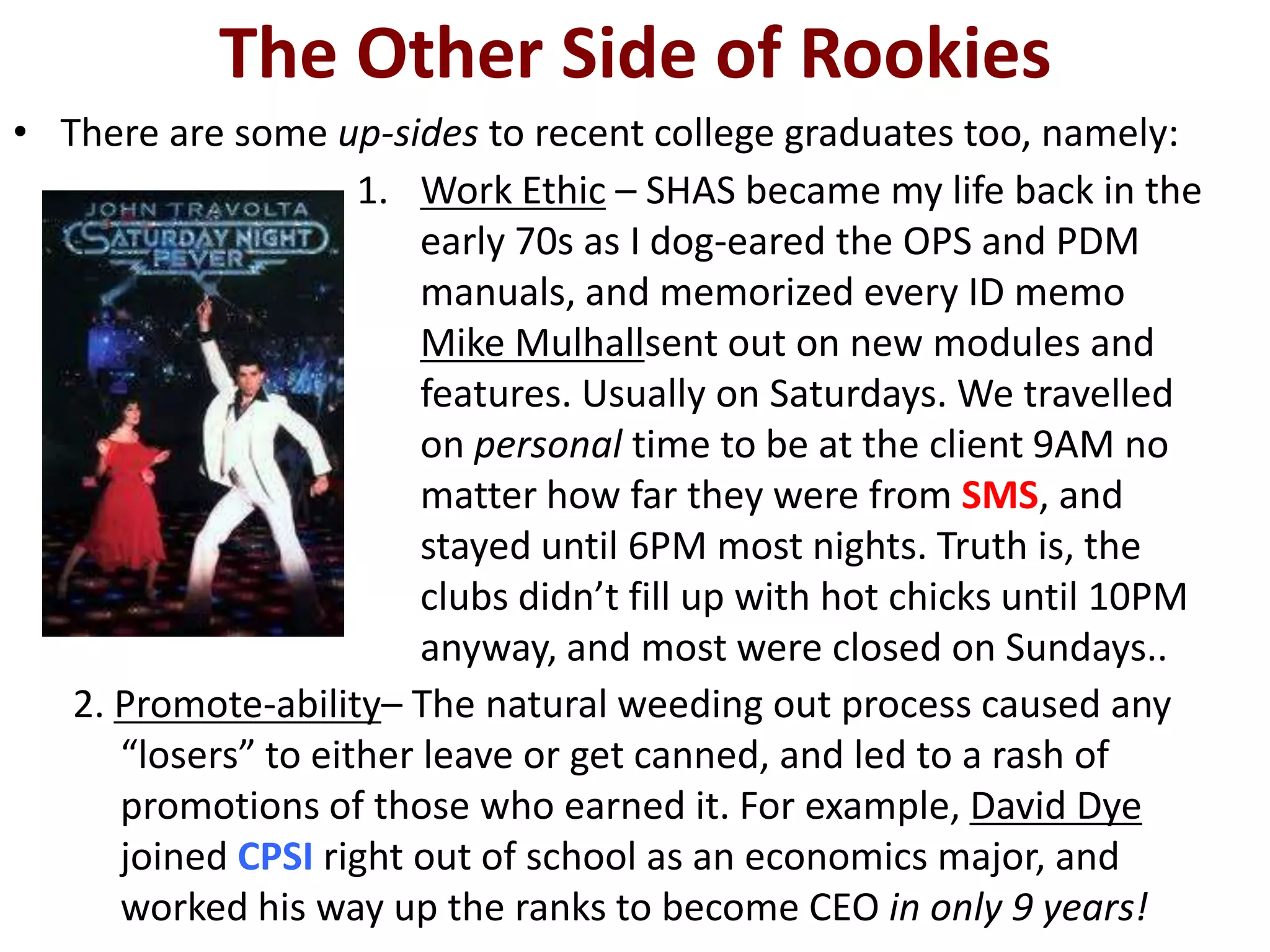 The Other Side of Rookies
• There are some up-sides to recent college graduates too, namely:
                     1. Work Ethic – SHAS became my life back in the
                         early 70s as I dog-eared the OPS and PDM
                         manuals, and memorized every ID memo
                         Mike Mulhallsent out on new modules and
                         features. Usually on Saturdays. We travelled
                         on personal time to be at the client 9AM no
                         matter how far they were from SMS, and
                         stayed until 6PM most nights. Truth is, the
                         clubs didn’t fill up with hot chicks until 10PM
                         anyway, and most were closed on Sundays..
   2. Promote-ability– The natural weeding out process caused any
      “losers” to either leave or get canned, and led to a rash of
      promotions of those who earned it. For example, David Dye
      joined CPSI right out of school as an economics major, and
      worked his way up the ranks to become CEO in only 9 years!
 