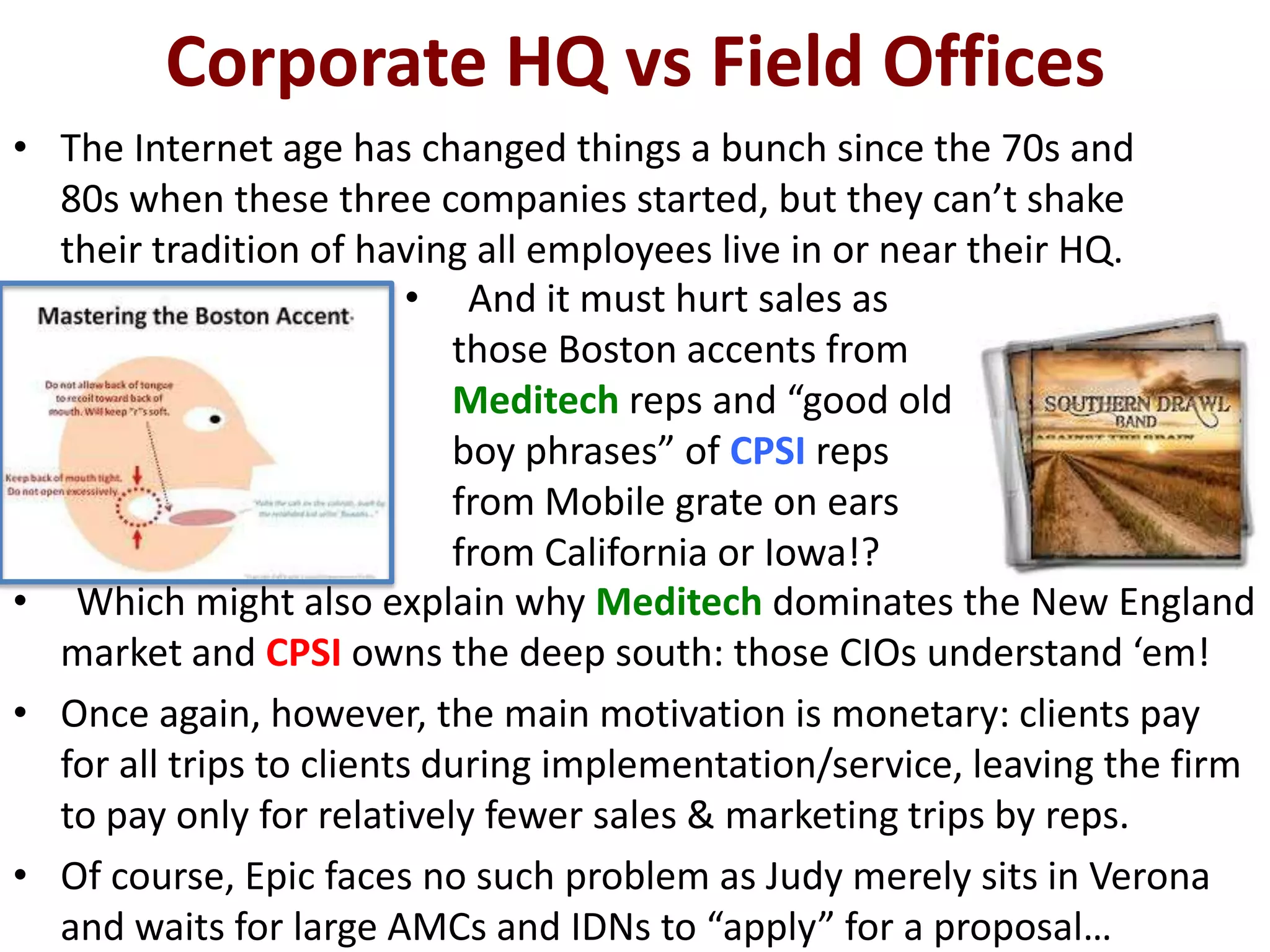 Corporate HQ vs Field Offices
• The Internet age has changed things a bunch since the 70s and
  80s when these three companies started, but they can’t shake
  their tradition of having all employees live in or near their HQ.
                          • And it must hurt sales as
                            those Boston accents from
                            Meditech reps and “good old
                            boy phrases” of CPSI reps
                            from Mobile grate on ears
                            from California or Iowa!?
• Which might also explain why Meditech dominates the New England
  market and CPSI owns the deep south: those CIOs understand ‘em!
• Once again, however, the main motivation is monetary: clients pay
  for all trips to clients during implementation/service, leaving the firm
  to pay only for relatively fewer sales & marketing trips by reps.
• Of course, Epic faces no such problem as Judy merely sits in Verona
  and waits for large AMCs and IDNs to “apply” for a proposal…
 