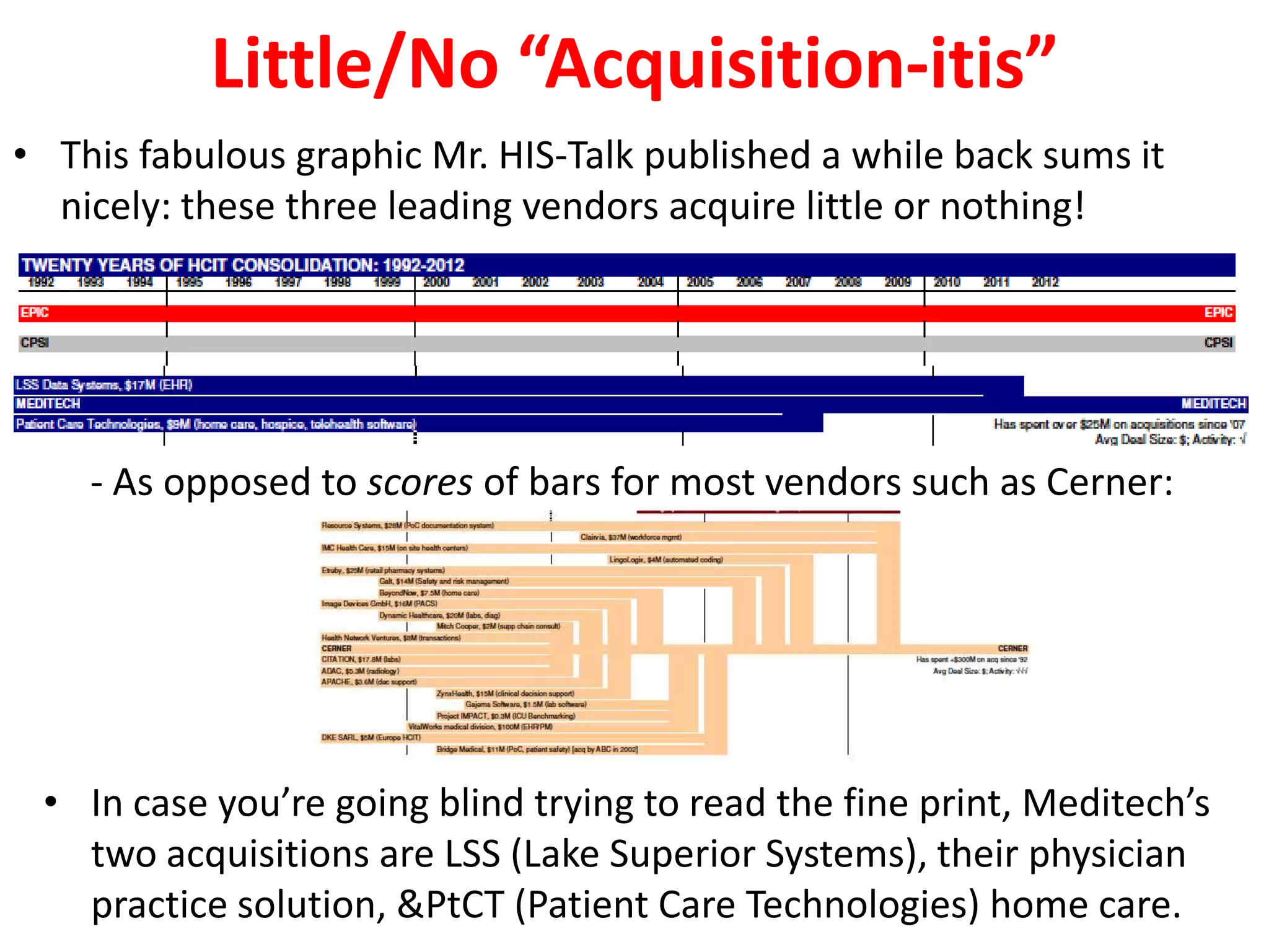 Little/No “Acquisition-itis”
• This fabulous graphic Mr. HIS-Talk published a while back sums it
  nicely: these three leading vendors acquire little or nothing!




    - As opposed to scores of bars for most vendors such as Cerner:




 • In case you’re going blind trying to read the fine print, Meditech’s
   two acquisitions are LSS (Lake Superior Systems), their physician
   practice solution, &PtCT (Patient Care Technologies) home care.
 