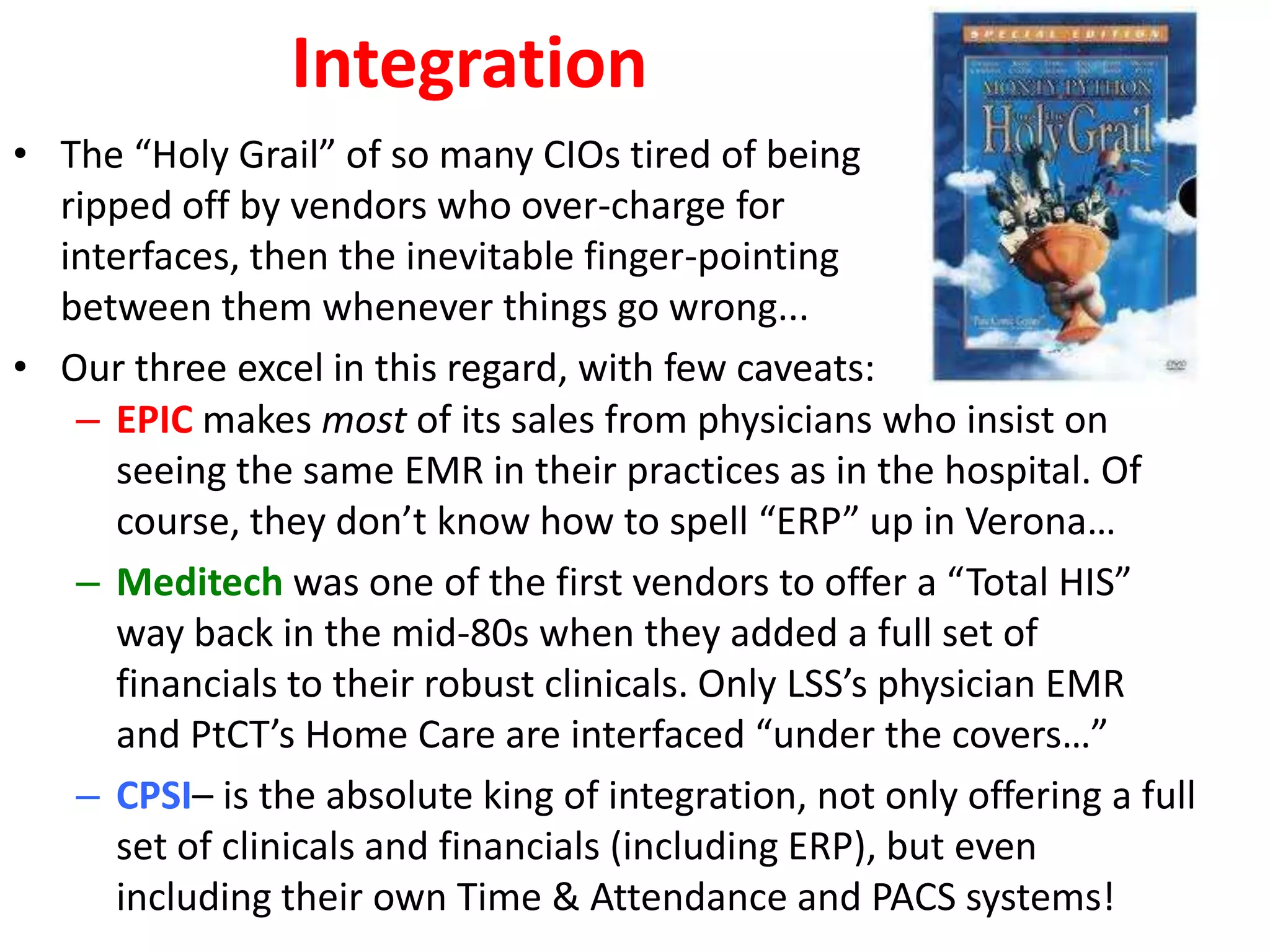 Integration
• The “Holy Grail” of so many CIOs tired of being
  ripped off by vendors who over-charge for
  interfaces, then the inevitable finger-pointing
  between them whenever things go wrong...
• Our three excel in this regard, with few caveats:
   – EPIC makes most of its sales from physicians who insist on
     seeing the same EMR in their practices as in the hospital. Of
     course, they don’t know how to spell “ERP” up in Verona…
   – Meditech was one of the first vendors to offer a “Total HIS”
     way back in the mid-80s when they added a full set of
     financials to their robust clinicals. Only LSS’s physician EMR
     and PtCT’s Home Care are interfaced “under the covers…”
   – CPSI– is the absolute king of integration, not only offering a full
     set of clinicals and financials (including ERP), but even
     including their own Time & Attendance and PACS systems!
 