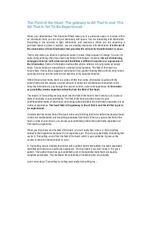 The Field of the Heart: The gateway to All That Is and The
All That Is Yet To Be Experienced

When your attention(see The Observer Effect) takes you to a particular space or location within
an individual's field, you are not just interacting with space. You are interacting with information.
Everything in the universe is light, information, and resonance. When you are observing a
particular space or place or location, you are creating resonance with information. It is the act of
the observation of that information that provides the vehicle for transformation to occur.

That is why when you observe a particular space or place, things appear to change. You are not
really doing anything other than observing fields of information. However, the act of observing
entangles observer with observed and facilitates a different resonance or expression of
the information. Fields of information nestle within what is referred to by physicists as torsion
fields. Torsion fields are everywhere in universal consciousness. The field of the heart is a
torsion-field. It looks like a doughnut comprised of two counter-rotating fields with the inner torsion
spinning one way and the outer torsion spinning in the opposite direction.

Within these torsion fields, there is a vortex. Within that vortex, information couples with the
torsion fields and this creates a certain amount of inertia and simultaneous momentum which
helps the information to pop through the vacuum as form, action and experience. In-form-ation
as possibility creates experience directly from the field of the heart.

The reason in Transurfing we drop down into the field of the heart is that it allows us to access a
state of neutrality or pure potentiality. The field of the heart provides access to pure
undifferentiated states of information and energy potential before the information separates out as
matter or experience. The heart field is the gateway to the all that is and the all that is yet to
be experienced.

Consider that the torsion field of the heart is the very first thing that forms before the physical heart
comes into manifestation and everything emanates from there. When you access the field of the
heart, a state of pure torsion, you access pure potentiality before that potentiality separates out
from itself as experience.

When you drop down into the field of the heart, you don't really feel, notice, or think anything
related to that experience because it's not experience yet. It's just pure potentiality. Everything that
we do in Transurfing, we do from the field of the heart, which is pure potential. It gives us the
access to allow for transformation to occur.

In Transurfing we are creating resonance with a pattern before that pattern has been separated,
identified and named as a particular experience. We don't label it, we don't name it, It is just a
pattern. That pattern becomes pure potentiality and in that potential state there are equally-
weighted possibilities. This facilitates the probability of transformation into actuality.

Learn more about Transurfing by visiting www.reality-transurfing.org ...
 