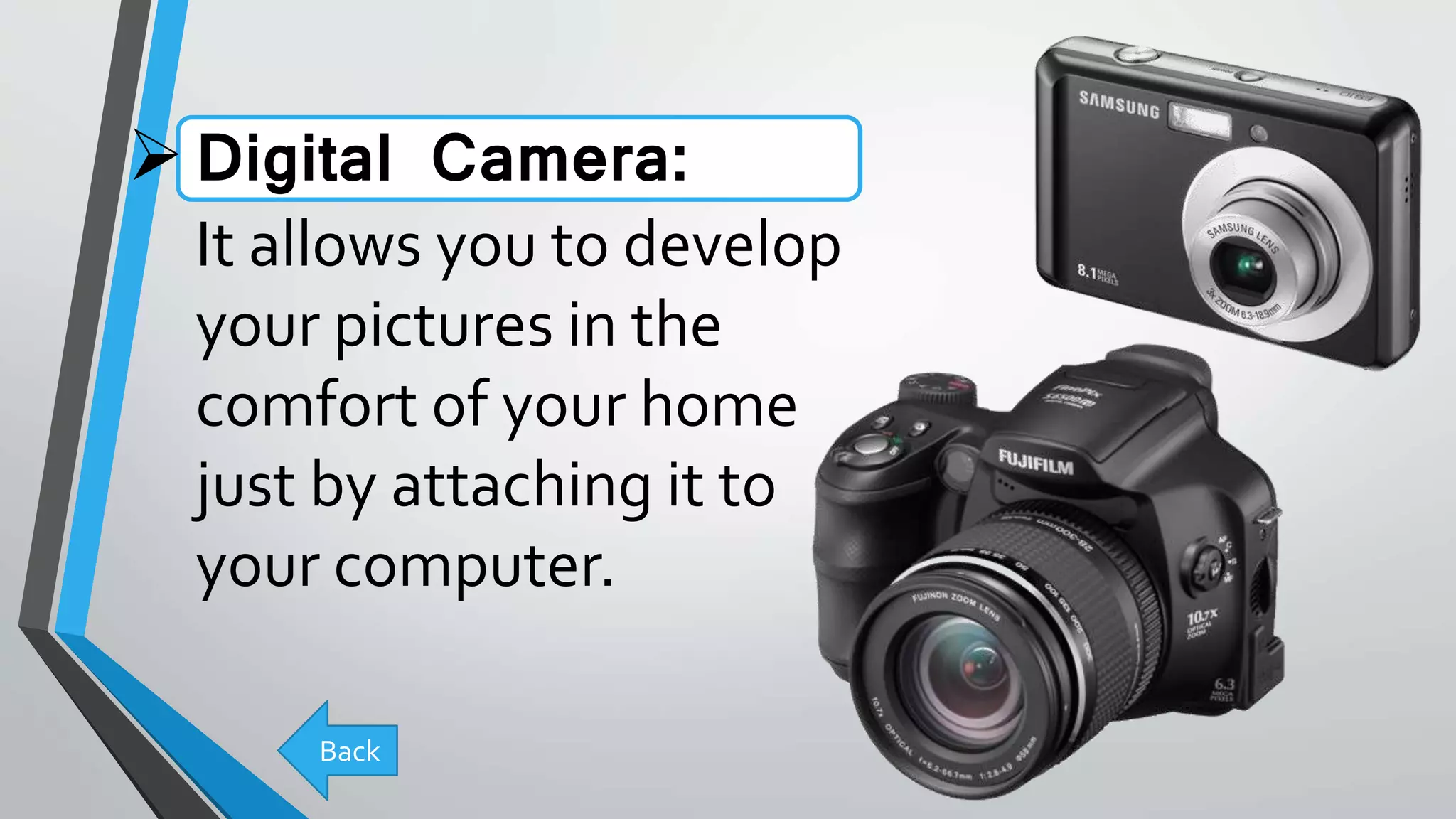Digital Camera:
It allows you to develop
your pictures in the
comfort of your home
just by attaching it to
your computer.
Back
 