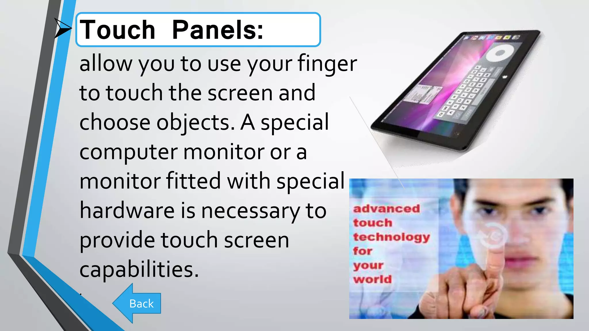 Touch Panels:
allow you to use your finger
to touch the screen and
choose objects. A special
computer monitor or a
monitor fitted with special
hardware is necessary to
provide touch screen
capabilities.
.
Back
 