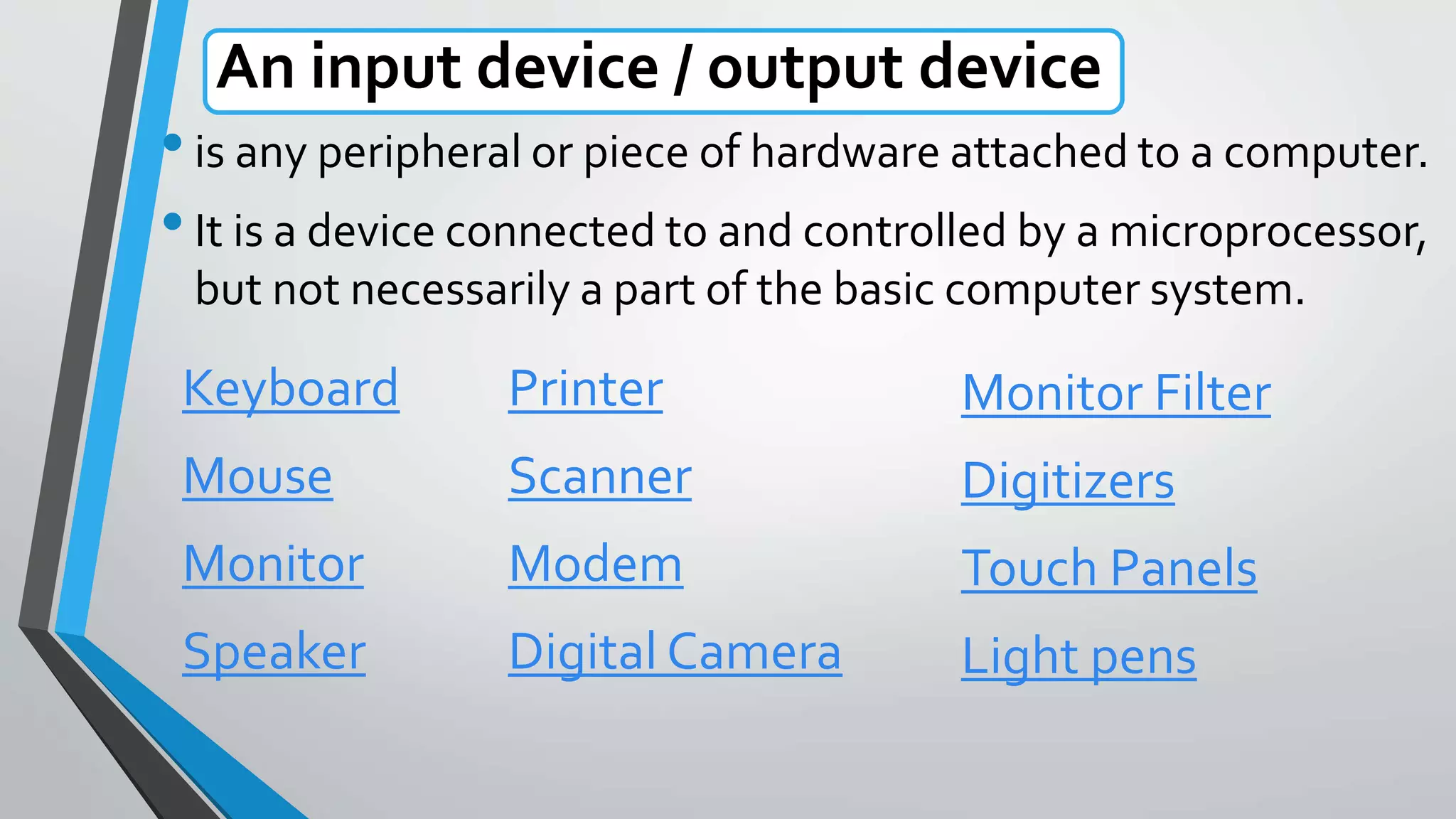 An input device / output device
•is any peripheral or piece of hardware attached to a computer.
•It is a device connected to and controlled by a microprocessor,
but not necessarily a part of the basic computer system.
Keyboard
Mouse
Monitor
Speaker
Printer
Scanner
Modem
Digital Camera
Monitor Filter
Digitizers
Touch Panels
Light pens
 