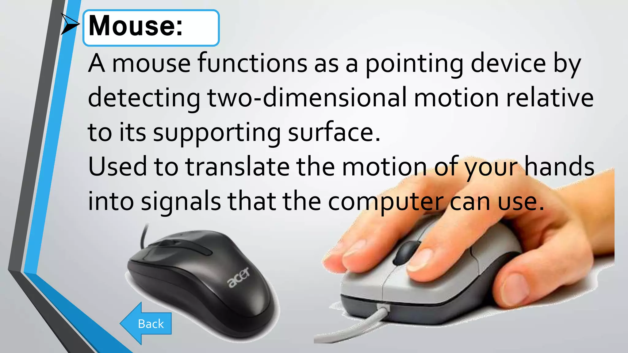 Mouse:
A mouse functions as a pointing device by
detecting two-dimensional motion relative
to its supporting surface.
Used to translate the motion of your hands
into signals that the computer can use.
Back
 