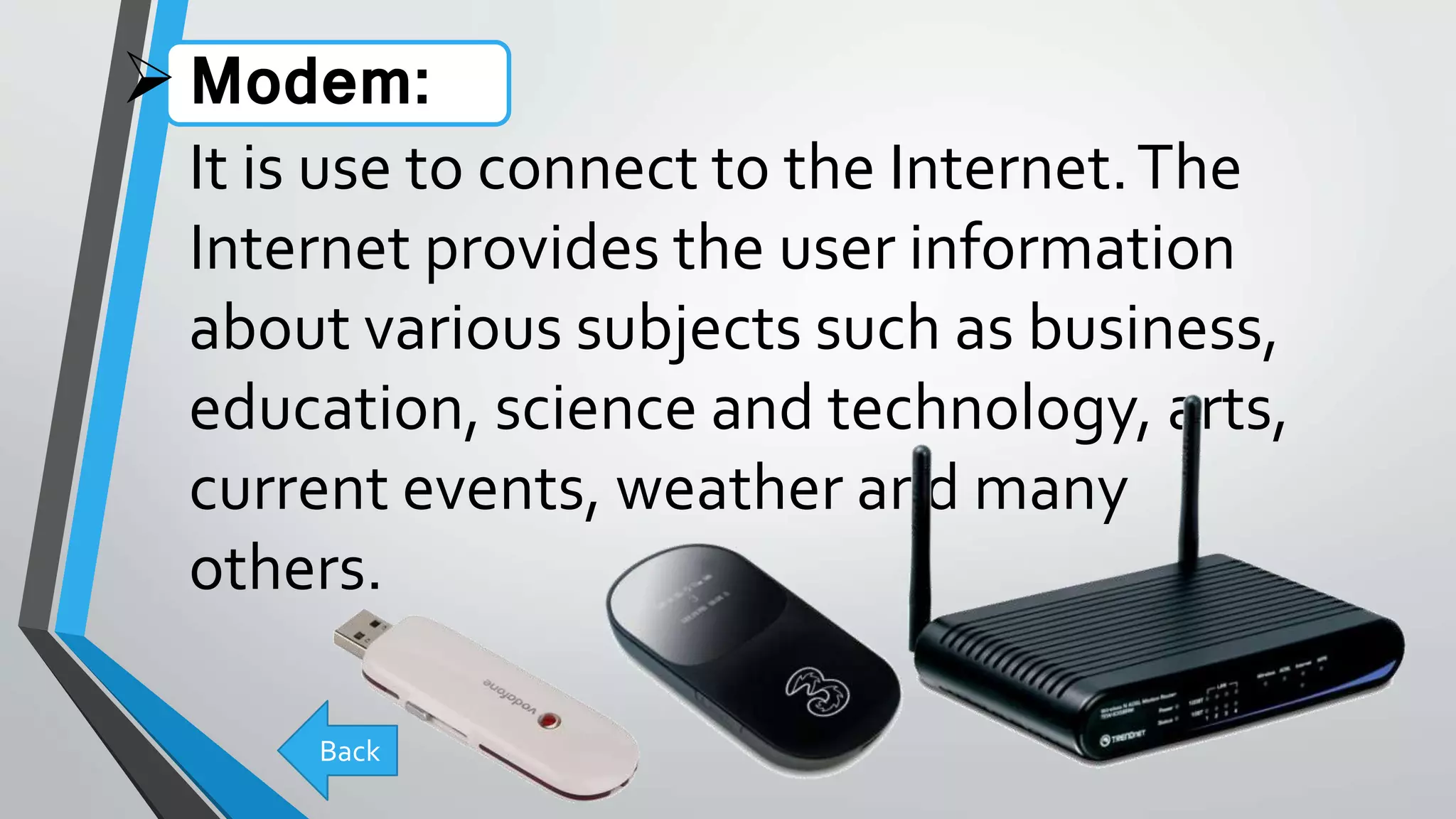 Modem:
It is use to connect to the Internet.The
Internet provides the user information
about various subjects such as business,
education, science and technology, arts,
current events, weather and many
others.
Back
 