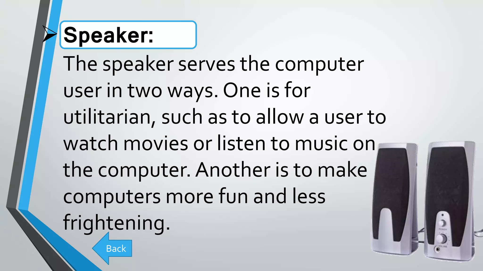 Speaker:
The speaker serves the computer
user in two ways. One is for
utilitarian, such as to allow a user to
watch movies or listen to music on
the computer.Another is to make
computers more fun and less
frightening.
Back
 