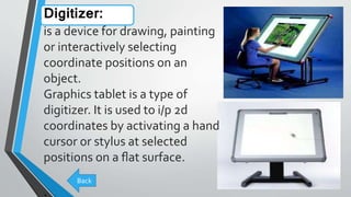 Digitizer:
is a device for drawing, painting
or interactively selecting
coordinate positions on an
object.
Graphics tablet is a type of
digitizer. It is used to i/p 2d
coordinates by activating a hand
cursor or stylus at selected
positions on a ﬂat surface.
.
Back
 