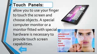 Touch Panels:
allow you to use your finger
to touch the screen and
choose objects. A special
computer monitor or a
monitor fitted with special
hardware is necessary to
provide touch screen
capabilities.
.
Back
 