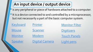 An input device / output device
•is any peripheral or piece of hardware attached to a computer.
•It is a device connected to and controlled by a microprocessor,
but not necessarily a part of the basic computer system.
Keyboard
Mouse
Monitor
Speaker
Printer
Scanner
Modem
Digital Camera
Monitor Filter
Digitizers
Touch Panels
Light pens
 
