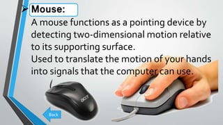 Mouse:
A mouse functions as a pointing device by
detecting two-dimensional motion relative
to its supporting surface.
Used to translate the motion of your hands
into signals that the computer can use.
Back
 