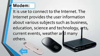 Modem:
It is use to connect to the Internet.The
Internet provides the user information
about various subjects such as business,
education, science and technology, arts,
current events, weather and many
others.
Back
 