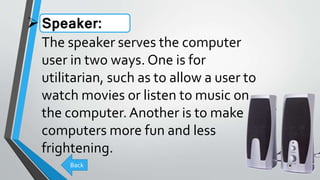 Speaker:
The speaker serves the computer
user in two ways. One is for
utilitarian, such as to allow a user to
watch movies or listen to music on
the computer.Another is to make
computers more fun and less
frightening.
Back
 