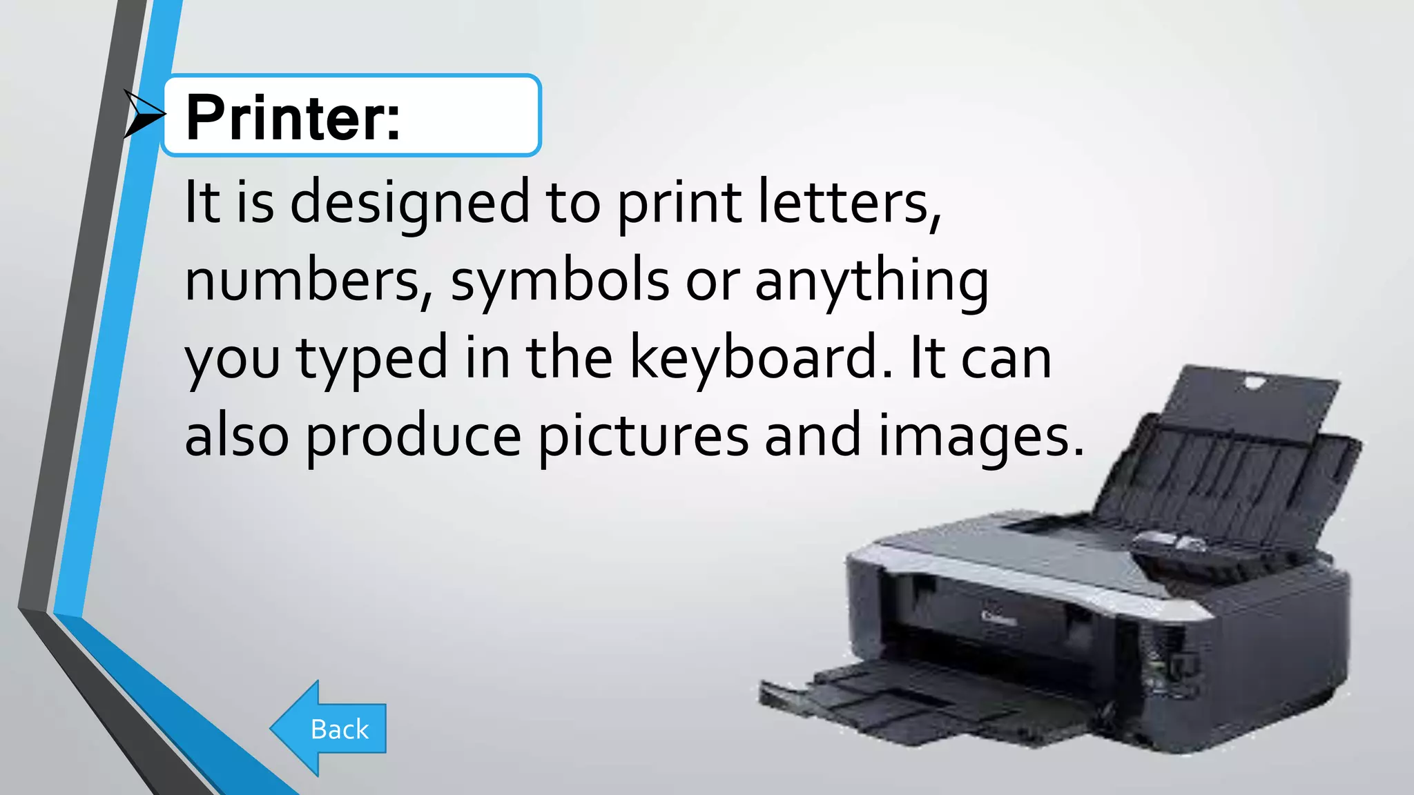 Printer:
It is designed to print letters,
numbers, symbols or anything
you typed in the keyboard. It can
also produce pictures and images.
Back
 
